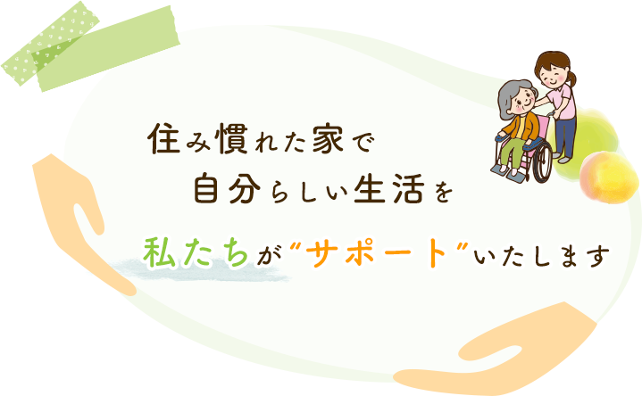 住み慣れた家で自分らしい生活を私たちが“サポート”いたします